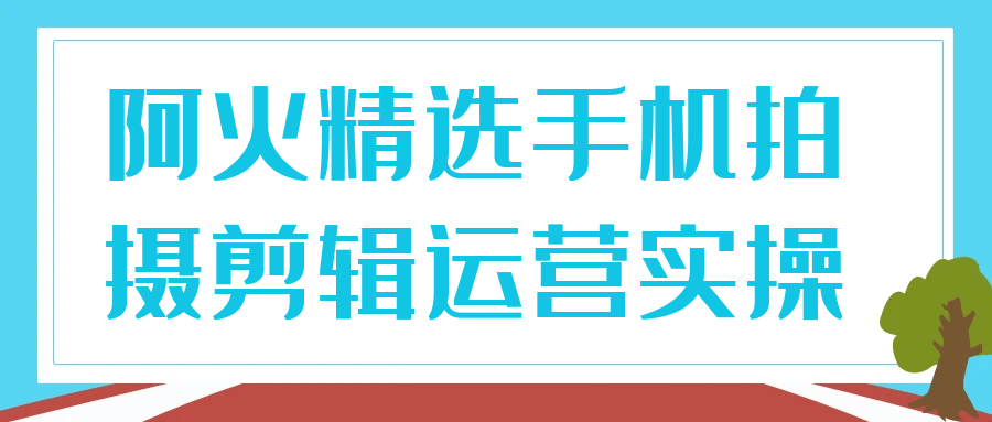 阿火精选手机拍摄剪辑运营实操-知行阁轻创网-分享网络赚钱项目-全网首发副业项目实操平台-副业创业项目网