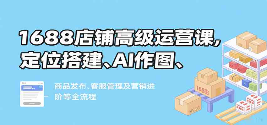 1688店铺高级运营课，定位搭建、AI作图、商品发布、客服管理及营销进阶等全流程-知行阁轻创网-分享网络赚钱项目-全网首发副业项目实操平台-副业创业项目网