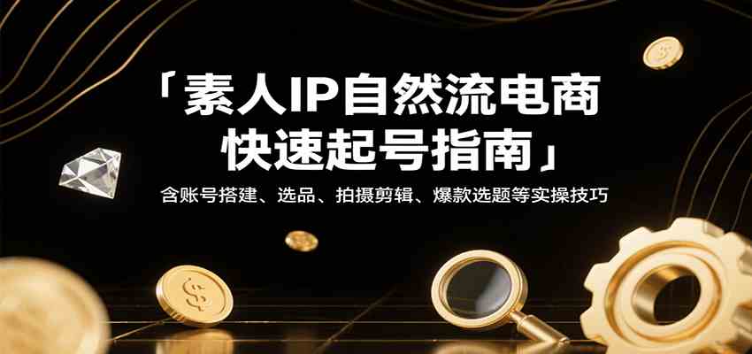 素人IP自然流电商快速起号指南，含账号搭建、选品、拍摄剪辑、爆款选题等实操技巧-知行阁轻创网-分享网络赚钱项目-全网首发副业项目实操平台-副业创业项目网