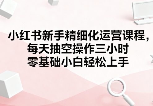 小红书新手精细化运营课程，每天抽空操作三小时，零基础小白轻松上手-知行阁轻创网-分享网络赚钱项目-全网首发副业项目实操平台-副业创业项目网