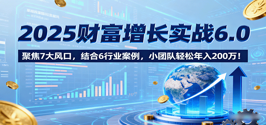2025财富增长实战6.0，聚焦7大风口，结合6行业案例，小团队轻松年入200万！-知行阁轻创网-分享网络赚钱项目-全网首发副业项目实操平台-副业创业项目网