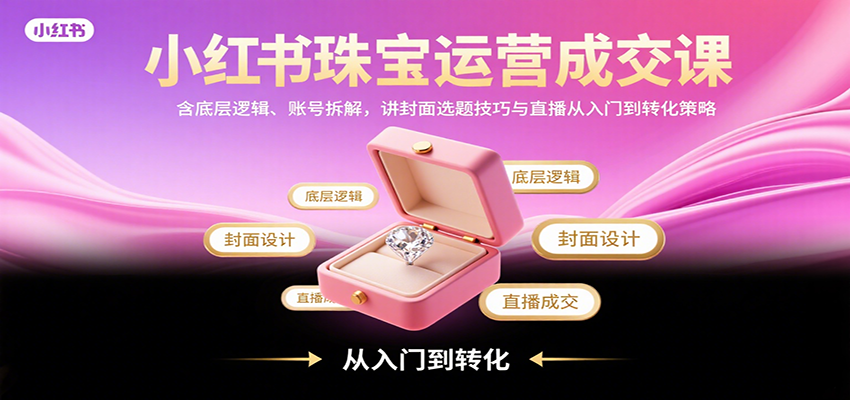 小红书珠宝运营成交课：含底层逻辑、账号拆解，讲封面选题技巧与直播从入门到转化策略-知行阁轻创网-分享网络赚钱项目-全网首发副业项目实操平台-副业创业项目网