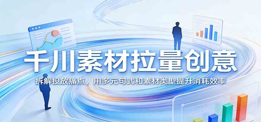 千川素材拉量创意：拆解投放痛点，用多元句式和素材类型提升消耗效率-知行阁轻创网-分享网络赚钱项目-全网首发副业项目实操平台-副业创业项目网