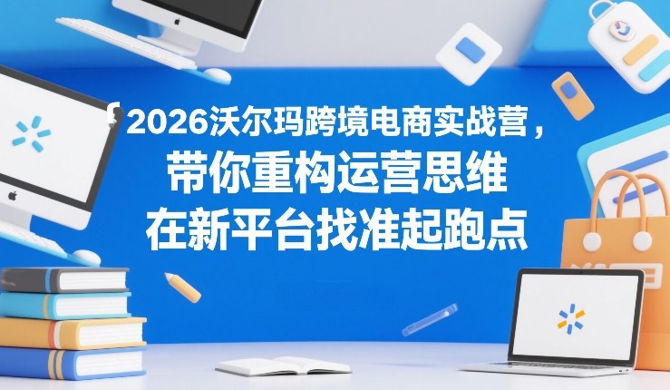 2026沃尔玛跨境电商实战营，带你重构运营思维，在新平台找准起跑点-知行阁轻创网-分享网络赚钱项目-全网首发副业项目实操平台-副业创业项目网
