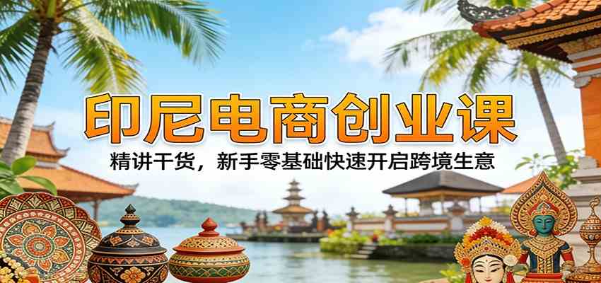 印尼电商创业课：精讲干货，新手零基础快速开启跨境生意-知行阁轻创网-分享网络赚钱项目-全网首发副业项目实操平台-副业创业项目网