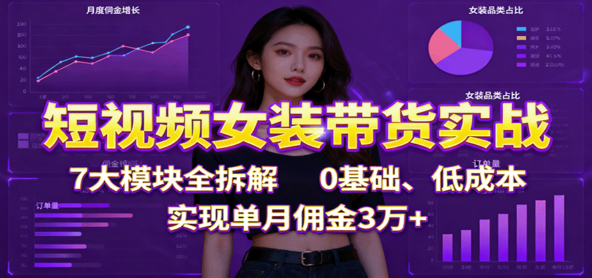 短视频女装带货实战：7大模块全拆解，0基础、低成本，实现单月佣金3万+-知行阁轻创网-分享网络赚钱项目-全网首发副业项目实操平台-副业创业项目网