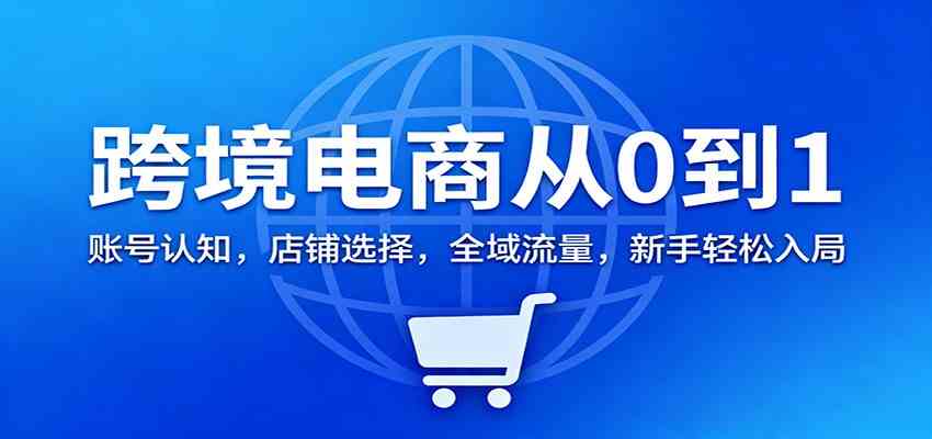 跨境电商从0到1：账号认知，店铺选择，全域流量，新手轻松入局-知行阁轻创网-分享网络赚钱项目-全网首发副业项目实操平台-副业创业项目网