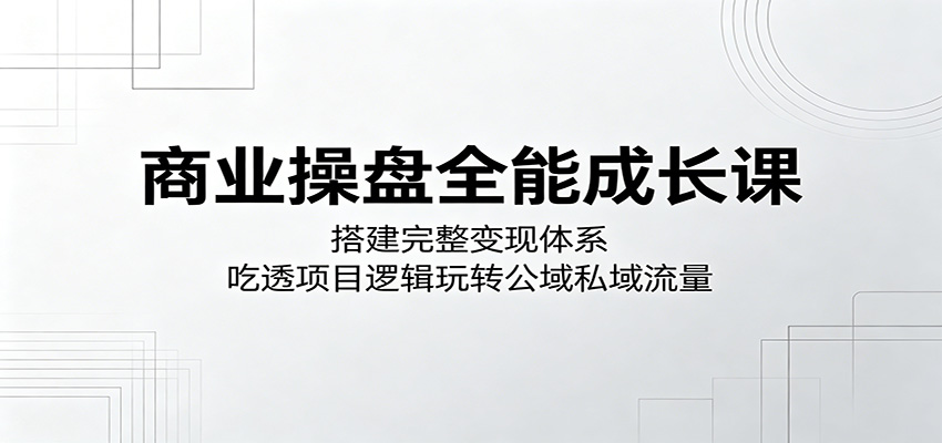 商业操盘全能成长课：搭建完整变现体系，吃透项目逻辑玩转公域私域流量-知行阁轻创网-分享网络赚钱项目-全网首发副业项目实操平台-副业创业项目网