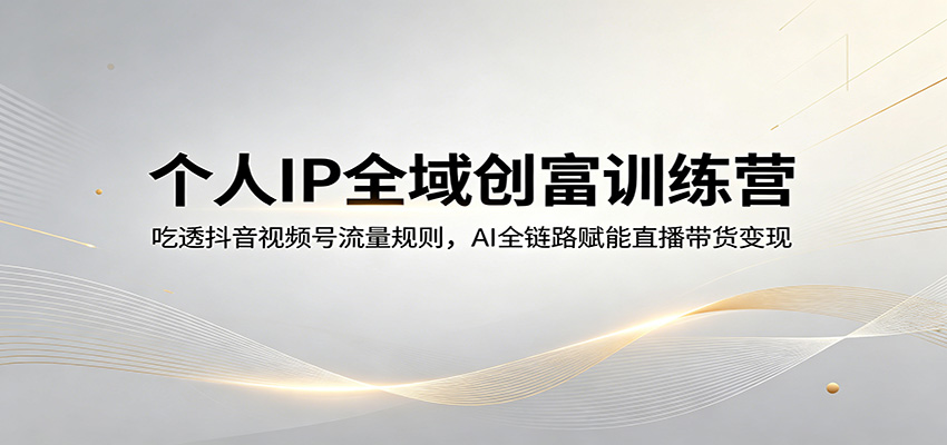 个人IP全域创富训练营：吃透抖音视频号流量规则，AI全链路赋能直播带货变现-知行阁轻创网-分享网络赚钱项目-全网首发副业项目实操平台-副业创业项目网