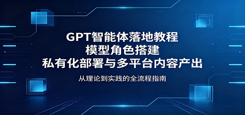 GPT智能体落地教程：模型角色搭建，私有化部署与多平台内容产出-知行阁轻创网-分享网络赚钱项目-全网首发副业项目实操平台-副业创业项目网