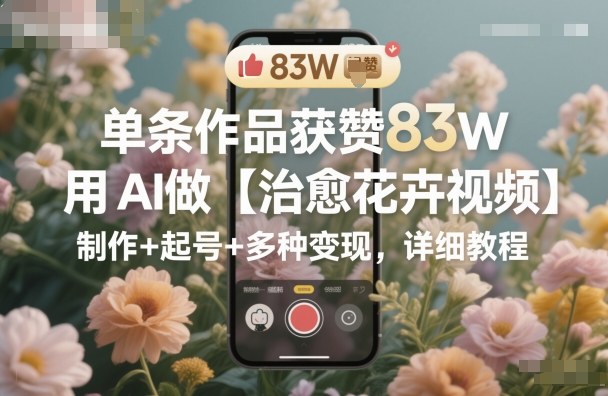 单条作品获赞83W,用AI做【治愈花卉视频】,制作+起号+多种变现,详细教程-知行阁轻创网-分享网络赚钱项目-全网首发副业项目实操平台-副业创业项目网