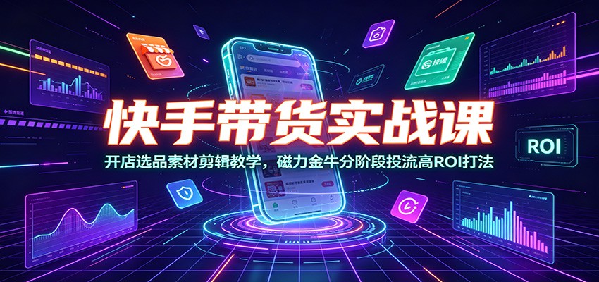 快手带货实战课：开店选品素材剪辑教学，磁力金牛分阶段投流高ROI打法-知行阁轻创网-分享网络赚钱项目-全网首发副业项目实操平台-副业创业项目网