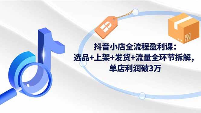 （16593期）抖音小店全流程盈利课：选品+上架+发货+流量全环节拆解，单店利润破3万-知行阁轻创网-分享网络赚钱项目-全网首发副业项目实操平台-副业创业项目网