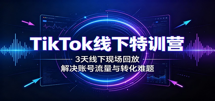 TikTok线下特训营：3天线下现场回放，解决账号流量与转化难题-知行阁轻创网-分享网络赚钱项目-全网首发副业项目实操平台-副业创业项目网
