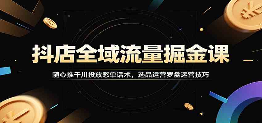 抖店全域流量掘金课：随心推千川投放憋单话术，选品运营罗盘运营技巧-知行阁轻创网-分享网络赚钱项目-全网首发副业项目实操平台-副业创业项目网