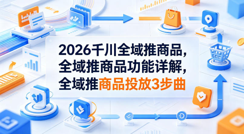 2026千川全域推商品，全域推商品功能详解，全域推商品投放3步曲-知行阁轻创网-分享网络赚钱项目-全网首发副业项目实操平台-副业创业项目网