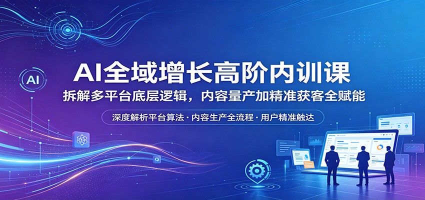 AI全域增长高阶内训课：拆解多平台底层逻辑，内容量产加精准获客全赋能-知行阁轻创网-分享网络赚钱项目-全网首发副业项目实操平台-副业创业项目网