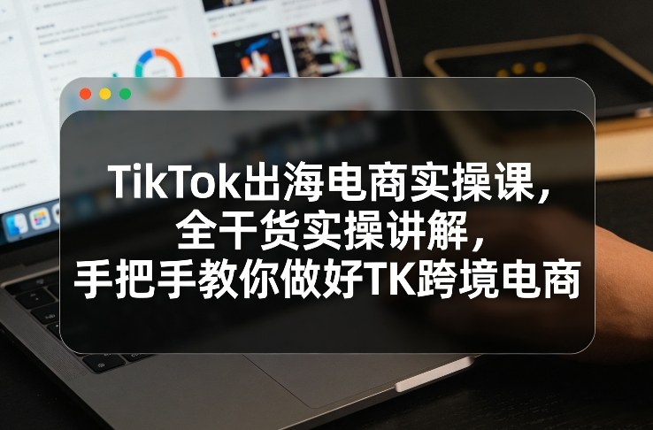TikTok出海电商实操课，全干货实操讲解，手把手教你做好TK跨境电商-知行阁轻创网-分享网络赚钱项目-全网首发副业项目实操平台-副业创业项目网