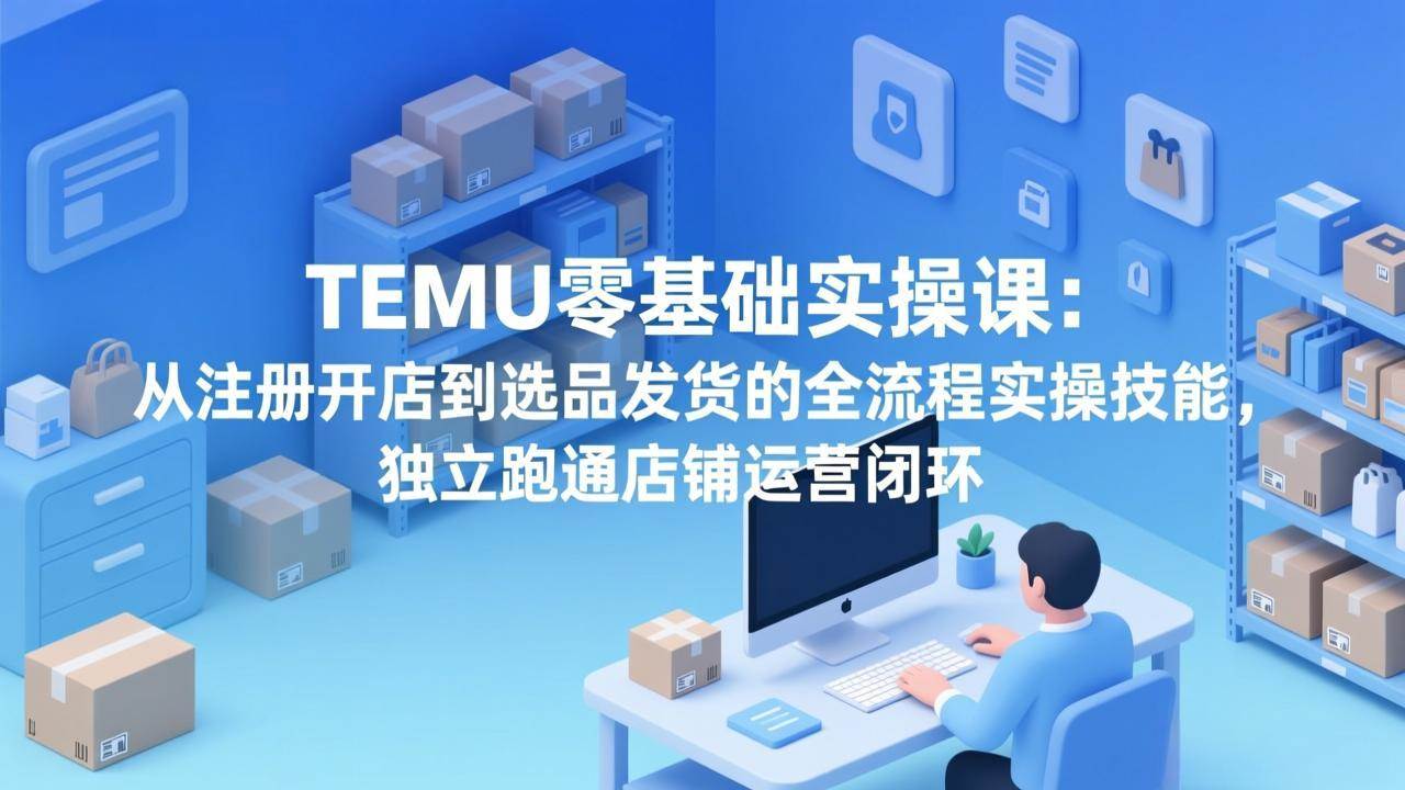 （17568期）TEMU零基础实操课：从注册开店到选品发货的全流程实操技能，独立跑通店铺运营闭环-知行阁轻创网-分享网络赚钱项目-全网首发副业项目实操平台-副业创业项目网