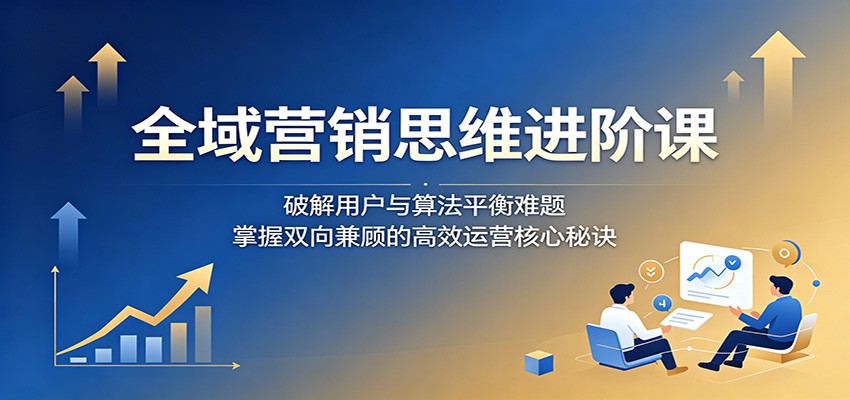 全域营销思维进阶课：破解用户与算法平衡难题，掌握双向兼顾的高效运营核心秘诀-知行阁轻创网-分享网络赚钱项目-全网首发副业项目实操平台-副业创业项目网