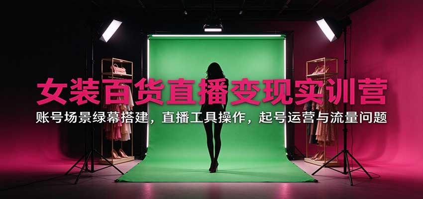 女装百货直播变现实训营：账号场景绿幕搭建，直播工具操作，起号运营与流量问题-知行阁轻创网-分享网络赚钱项目-全网首发副业项目实操平台-副业创业项目网