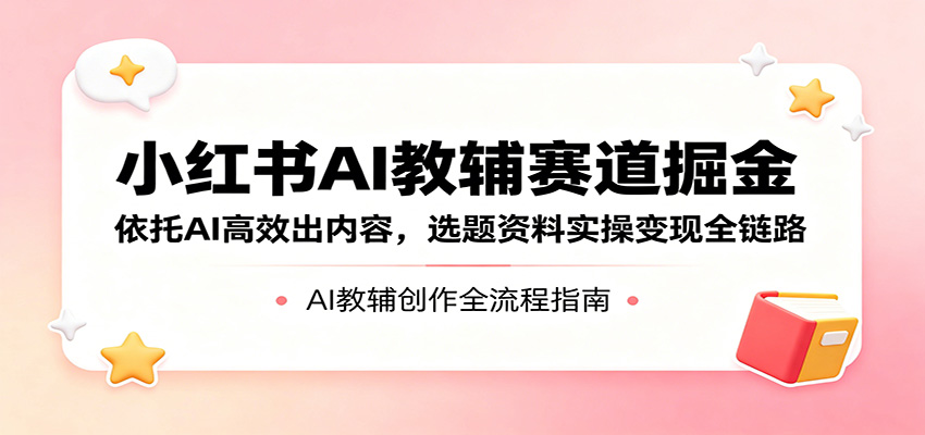 小红书AI教辅赛道掘金：依托AI高效出内容，选题资料实操变现全链路-知行阁轻创网-分享网络赚钱项目-全网首发副业项目实操平台-副业创业项目网