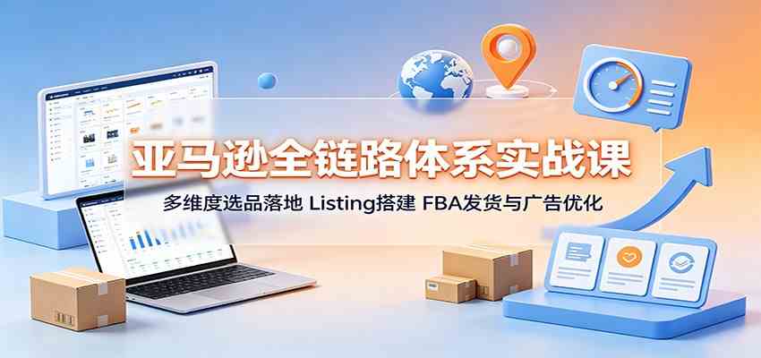 亚马逊全链路体系实战课：多维度选品落地，Listing搭建，FBA发货与广告优化-知行阁轻创网-分享网络赚钱项目-全网首发副业项目实操平台-副业创业项目网