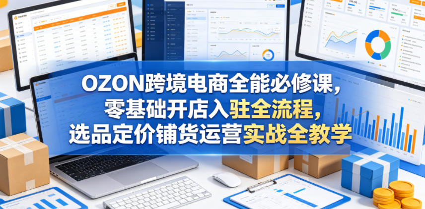 OZON跨境电商全能必修课，零基础开店入驻全流程，选品定价铺货运营实战全教学-知行阁轻创网-分享网络赚钱项目-全网首发副业项目实操平台-副业创业项目网