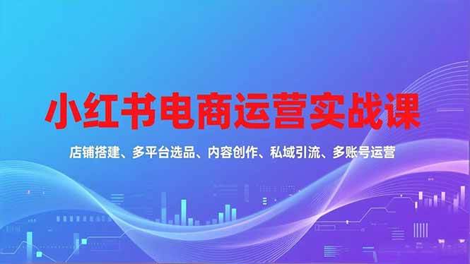 （16695期）小红书电商运营实战课，店铺搭建、多平台选品、内容创作、私域引流、多账号运营等玩法-知行阁轻创网-分享网络赚钱项目-全网首发副业项目实操平台-副业创业项目网