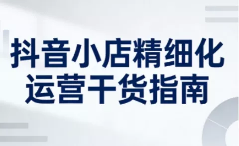抖音小店精细化运营干货指南新版，助力商家系统提升店铺运营能力(更新26年6月)-知行阁轻创网-分享网络赚钱项目-全网首发副业项目实操平台-副业创业项目网