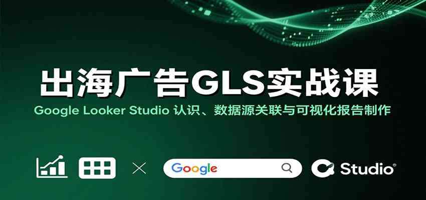 出海广告GLS实战课：Google Looker Studio 认识、数据源关联与可视化报告制作-知行阁轻创网-分享网络赚钱项目-全网首发副业项目实操平台-副业创业项目网