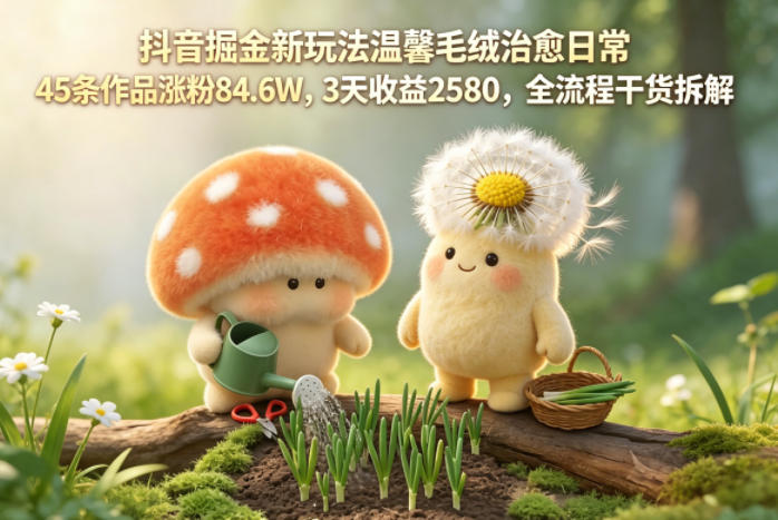 抖音掘金新玩法温馨毛绒治愈日常，45条作品涨粉84.6W，3天收益2580，全流程干货拆解-知行阁轻创网-分享网络赚钱项目-全网首发副业项目实操平台-副业创业项目网