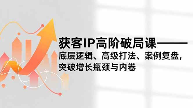 （16804期）获客IP高阶破局课，底层逻辑、高级打法、案例复盘，突破增长瓶颈与内卷-知行阁轻创网-分享网络赚钱项目-全网首发副业项目实操平台-副业创业项目网
