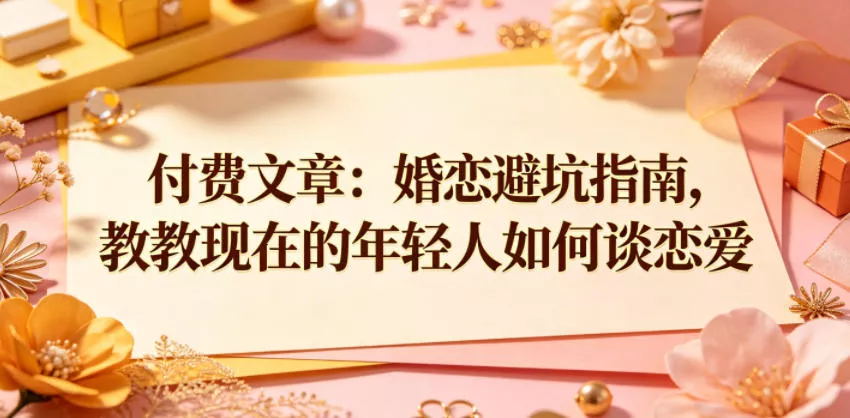 付费文章：婚恋避坑指南，教教现在的年轻人如何谈恋爱-知行阁轻创网-分享网络赚钱项目-全网首发副业项目实操平台-副业创业项目网