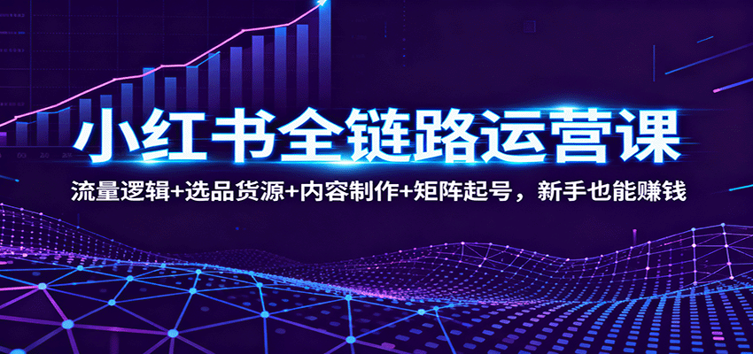 小红书全链路运营课：流量逻辑+选品货源+内容制作+矩阵起号，新手也能赚钱-知行阁轻创网-分享网络赚钱项目-全网首发副业项目实操平台-副业创业项目网