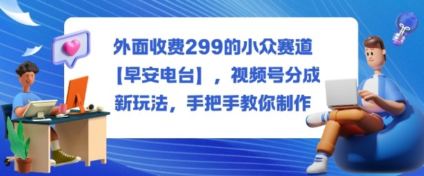 外面收费299的小众赛道【早安电台】，视频号分成新玩法，手把手教你制作-知行阁轻创网-分享网络赚钱项目-全网首发副业项目实操平台-副业创业项目网