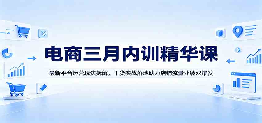 电商三月内训精华课：最新平台运营玩法拆解，干货实战落地助力店铺流量业绩双爆发-知行阁轻创网-分享网络赚钱项目-全网首发副业项目实操平台-副业创业项目网